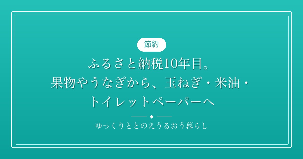 ふるさと納税10年目。果物やうなぎから、玉ねぎ・米油・トイレットペーパーへ