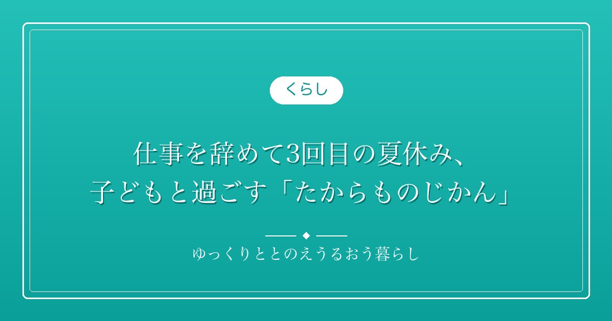 仕事を辞めて3回目の夏休み、子どもと過ごす「たからものじかん」